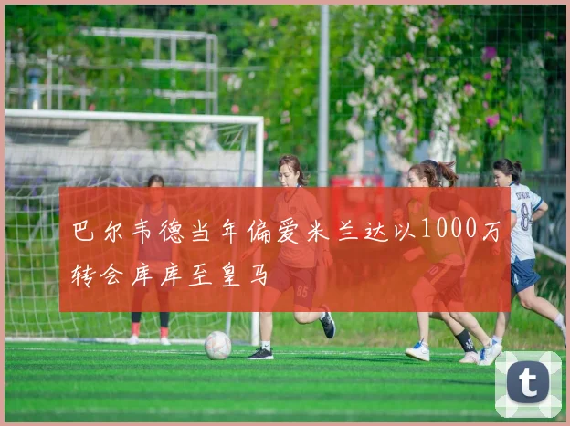 巴尔韦德当年偏爱米兰达以1000万转会库库至皇马