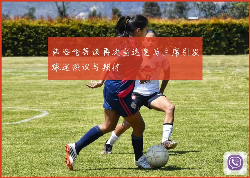 弗洛伦蒂诺再次当选皇马主席引发球迷热议与期待