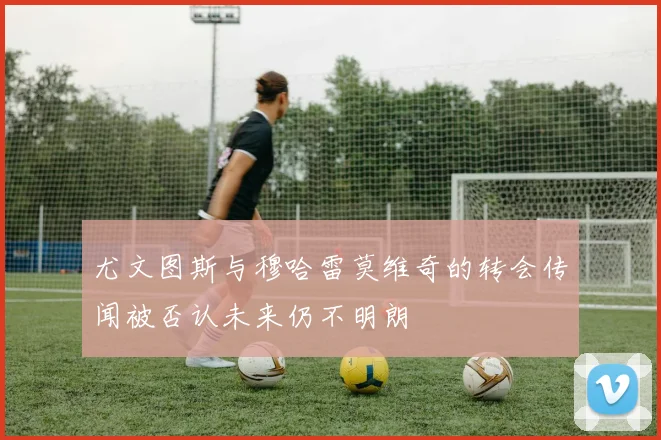 尤文图斯与穆哈雷莫维奇的转会传闻被否认未来仍不明朗