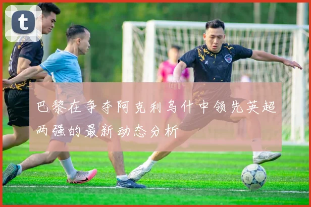 巴黎在争夺阿克利乌什中领先英超两强的最新动态分析