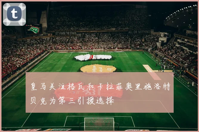 皇马关注格瓦和卡拉菲奥里施洛特贝克为第三引援选择
