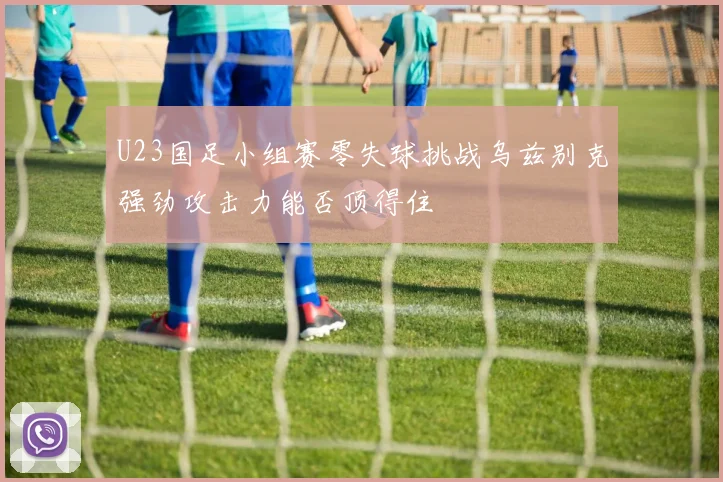 U23国足小组赛零失球挑战乌兹别克强劲攻击力能否顶得住