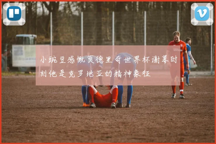 小豌豆感慨莫德里奇世界杯谢幕时刻他是克罗地亚的精神象征