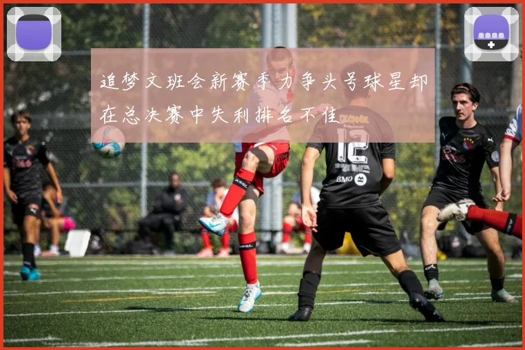 追梦文班会新赛季力争头号球星却在总决赛中失利排名不佳