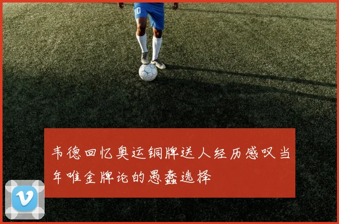 韦德回忆奥运铜牌送人经历感叹当年唯金牌论的愚蠢选择