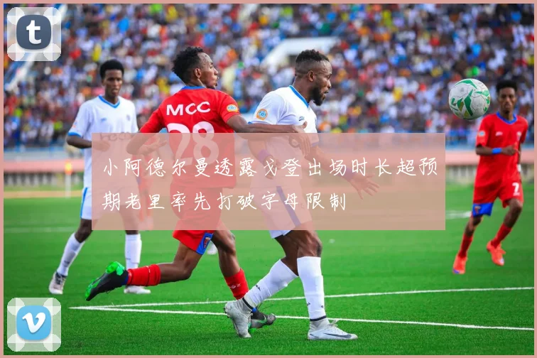 小阿德尔曼透露戈登出场时长超预期老里率先打破字母限制
