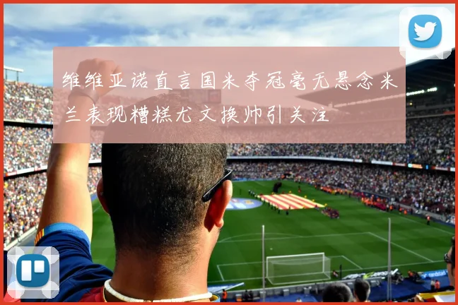 维维亚诺直言国米夺冠毫无悬念米兰表现糟糕尤文换帅引关注
