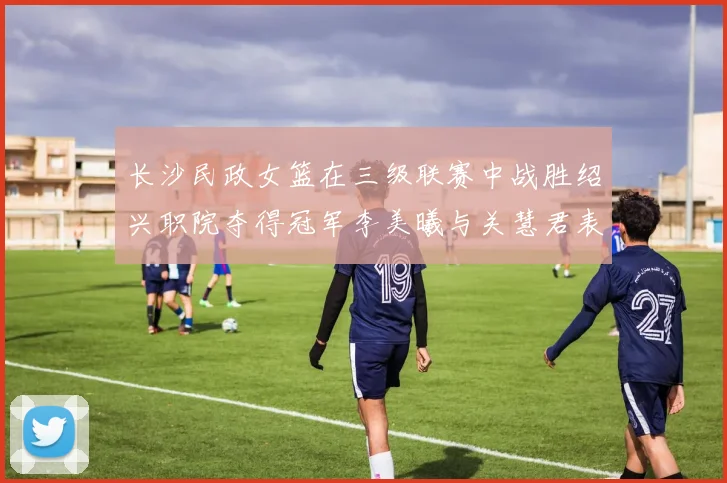 长沙民政女篮在三级联赛中战胜绍兴职院夺得冠军李美曦与关慧君表现出色