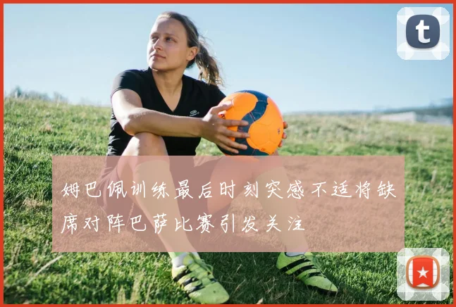 姆巴佩训练最后时刻突感不适将缺席对阵巴萨比赛引发关注