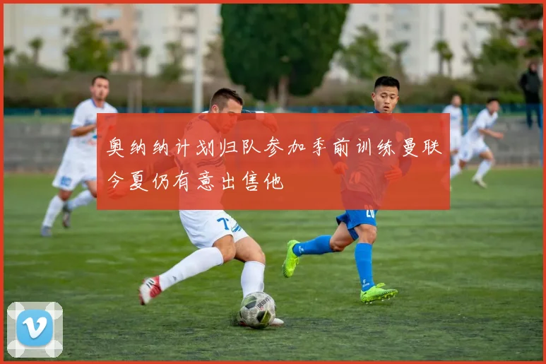 奥纳纳计划归队参加季前训练曼联今夏仍有意出售他