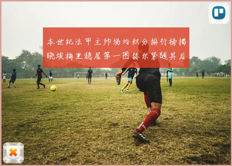 本世纪法甲主帅场均积分排行榜揭晓埃梅里稳居第一图赫尔紧随其后