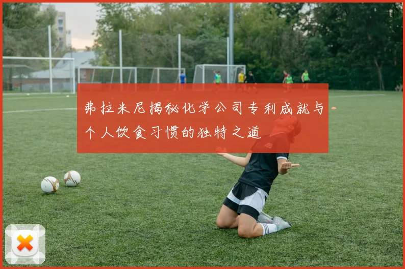 弗拉米尼揭秘化学公司专利成就与个人饮食习惯的独特之道