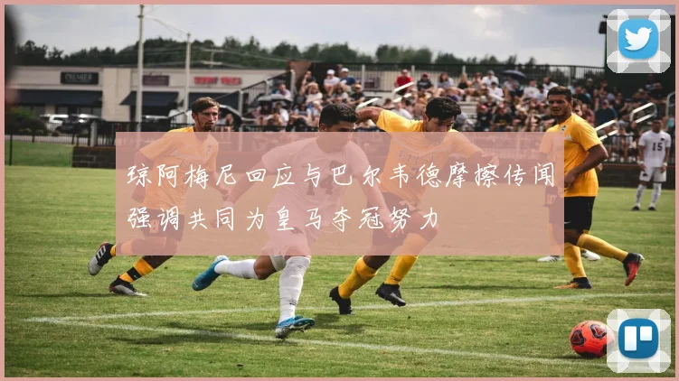 琼阿梅尼回应与巴尔韦德摩擦传闻强调共同为皇马夺冠努力