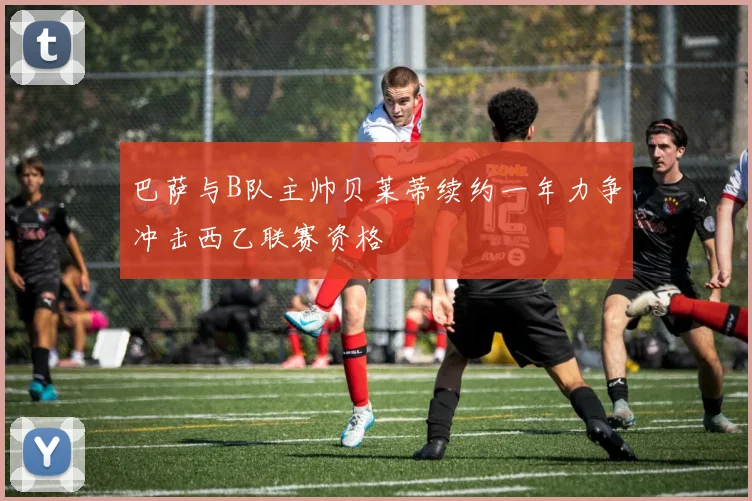巴萨与B队主帅贝莱蒂续约一年力争冲击西乙联赛资格