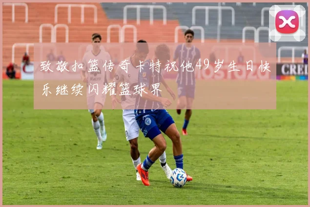 致敬扣篮传奇卡特祝他49岁生日快乐继续闪耀篮球界