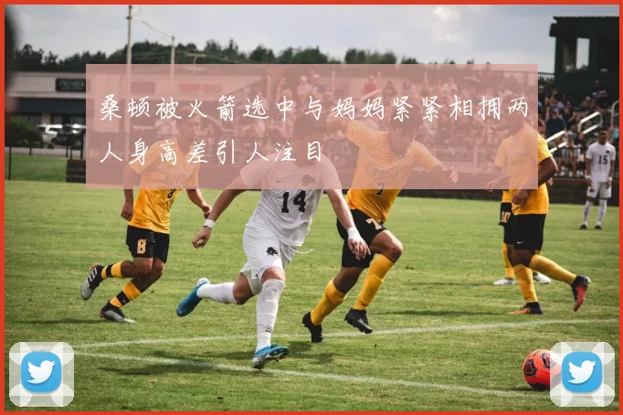 桑顿被火箭选中与妈妈紧紧相拥两人身高差引人注目
